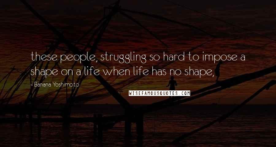 Banana Yoshimoto quotes: these people, struggling so hard to impose a shape on a life when life has no shape,