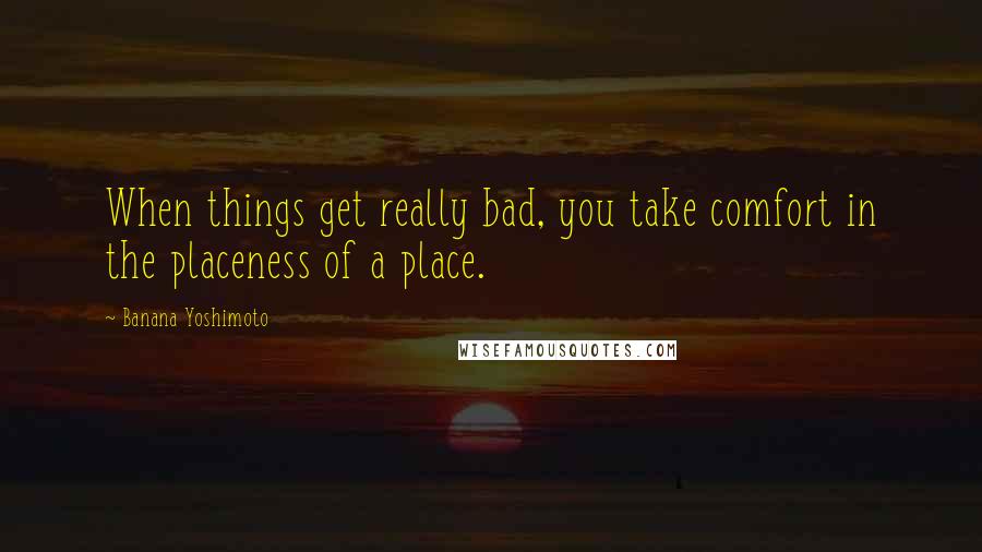 Banana Yoshimoto quotes: When things get really bad, you take comfort in the placeness of a place.