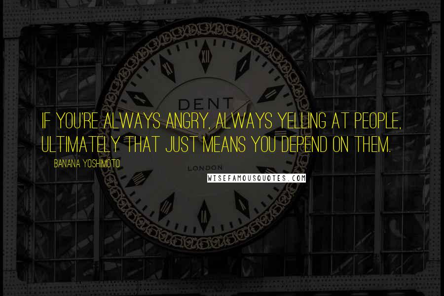 Banana Yoshimoto quotes: If you're always angry, always yelling at people, ultimately that just means you depend on them.