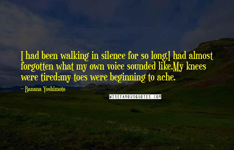 Banana Yoshimoto quotes: I had been walking in silence for so long,I had almost forgotten what my own voice sounded like.My knees were tired;my toes were beginning to ache. Banana Yoshimoto quotes: I had been walking in silence for so long,I had almost forgotten what my own voice sounded like.My knees were tired;my toes were beginning to ache.