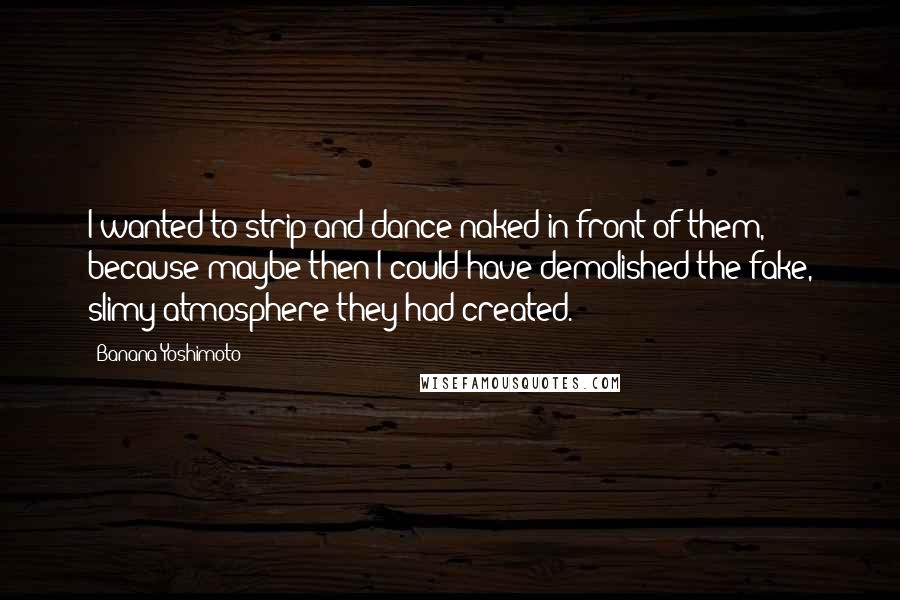 Banana Yoshimoto quotes: I wanted to strip and dance naked in front of them, because maybe then I could have demolished the fake, slimy atmosphere they had created.