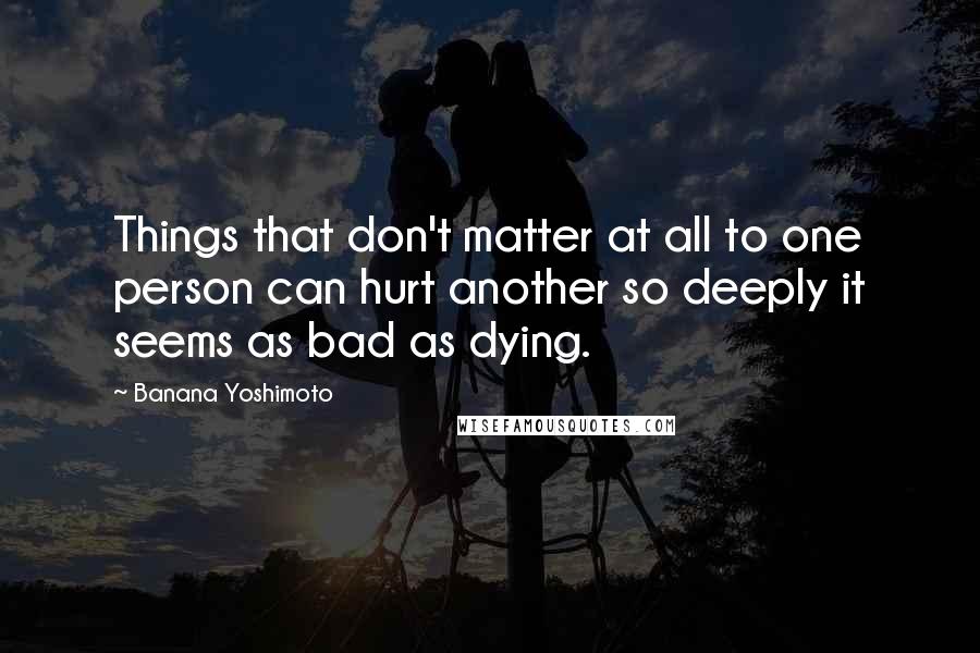 Banana Yoshimoto quotes: Things that don't matter at all to one person can hurt another so deeply it seems as bad as dying.