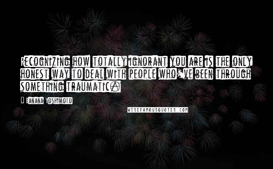 Banana Yoshimoto quotes: Recognizing how totally ignorant you are is the only honest way to deal with people who've been through something traumatic. Banana Yoshimoto quotes: Recognizing how totally ignorant you are is the only honest way to deal with people who've been through something traumatic.