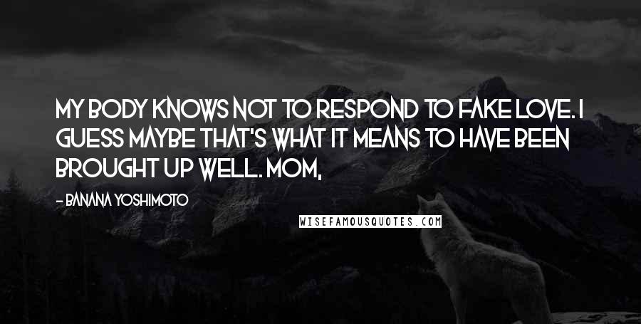 Banana Yoshimoto quotes: My body knows not to respond to fake love. I guess maybe that's what it means to have been brought up well. Mom,