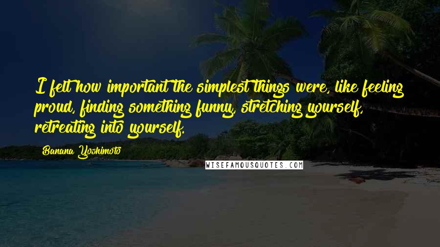 Banana Yoshimoto quotes: I felt how important the simplest things were, like feeling proud, finding something funny, stretching yourself, retreating into yourself.