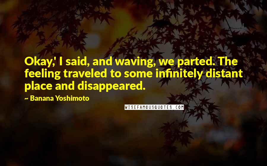 Banana Yoshimoto quotes: Okay,' I said, and waving, we parted. The feeling traveled to some infinitely distant place and disappeared.