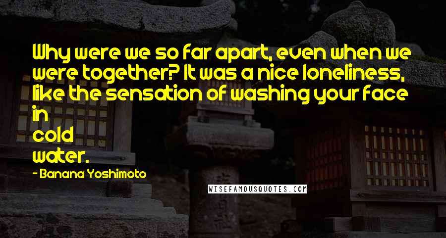 Banana Yoshimoto quotes: Why were we so far apart, even when we were together? It was a nice loneliness, like the sensation of washing your face in cold water.