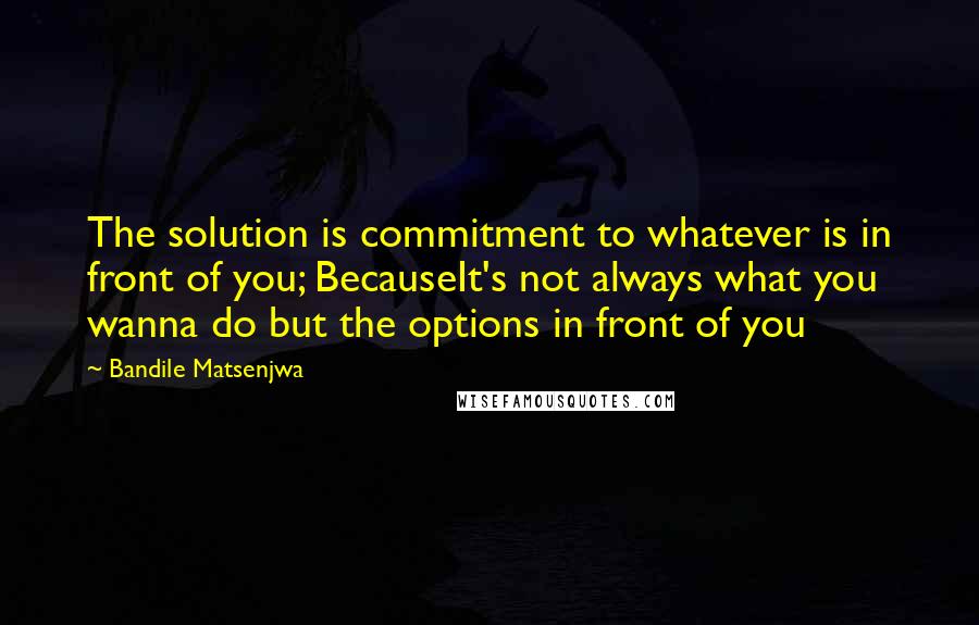 Bandile Matsenjwa quotes: The solution is commitment to whatever is in front of you; BecauseIt's not always what you wanna do but the options in front of you