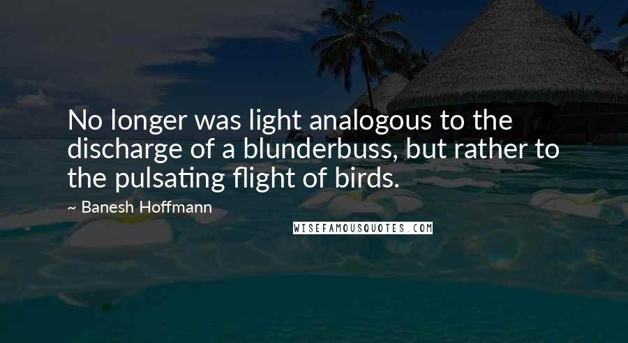 Banesh Hoffmann quotes: No longer was light analogous to the discharge of a blunderbuss, but rather to the pulsating flight of birds. Banesh Hoffmann quotes: No longer was light analogous to the discharge of a blunderbuss, but rather to the pulsating flight of birds.