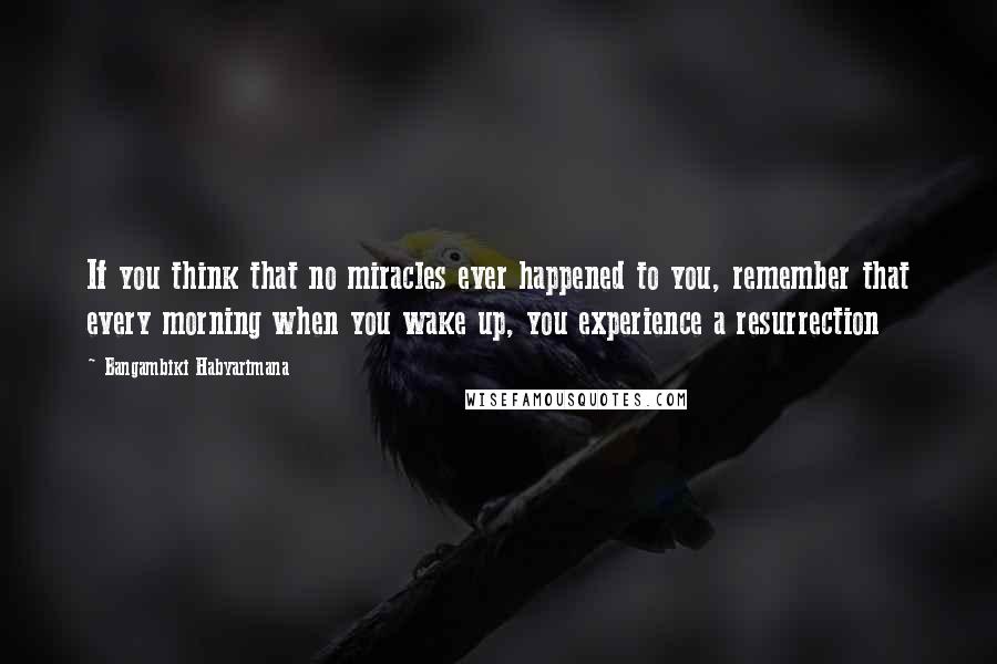 Bangambiki Habyarimana quotes: If you think that no miracles ever happened to you, remember that every morning when you wake up, you experience a resurrection