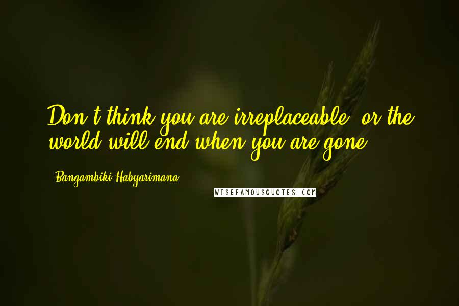 Bangambiki Habyarimana quotes: Don't think you are irreplaceable, or the world will end when you are gone