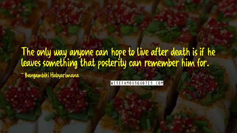Bangambiki Habyarimana quotes: The only way anyone can hope to live after death is if he leaves something that posterity can remember him for. Bangambiki Habyarimana quotes: The only way anyone can hope to live after death is if he leaves something that posterity can remember him for.