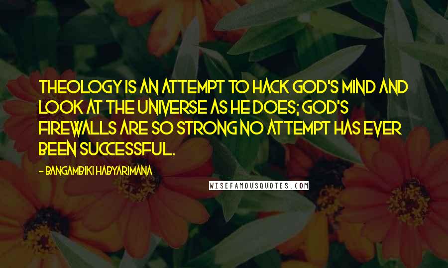 Bangambiki Habyarimana quotes: Theology is an attempt to hack god's mind and look at the universe as he does; god's firewalls are so strong no attempt has ever been successful. Bangambiki Habyarimana quotes: Theology is an attempt to hack god's mind and look at the universe as he does; god's firewalls are so strong no attempt has ever been successful.