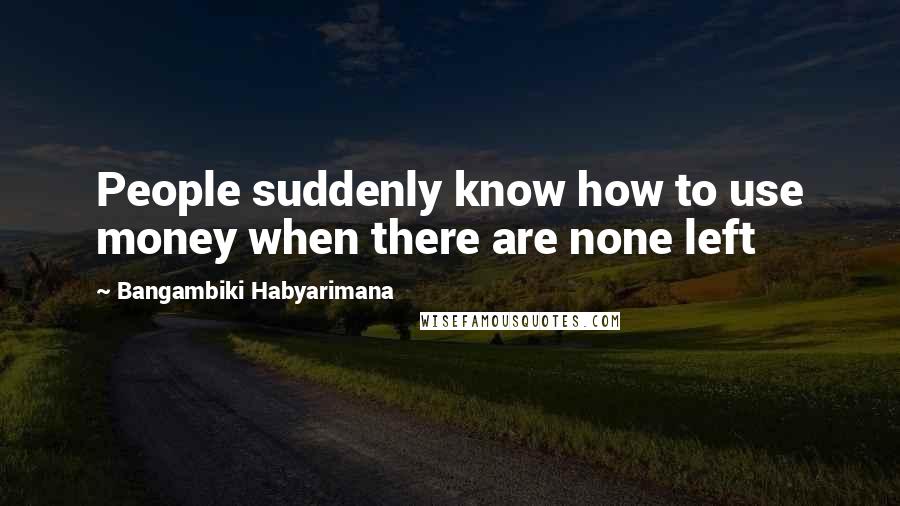 Bangambiki Habyarimana quotes: People suddenly know how to use money when there are none left