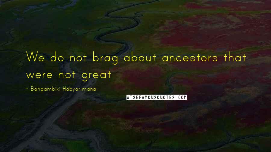 Bangambiki Habyarimana quotes: We do not brag about ancestors that were not great