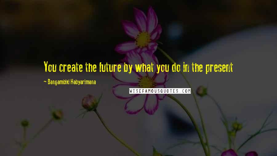 Bangambiki Habyarimana quotes: You create the future by what you do in the present