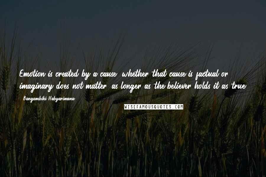 Bangambiki Habyarimana quotes: Emotion is created by a cause, whether that cause is factual or imaginary does not matter, as longer as the believer holds it as true.