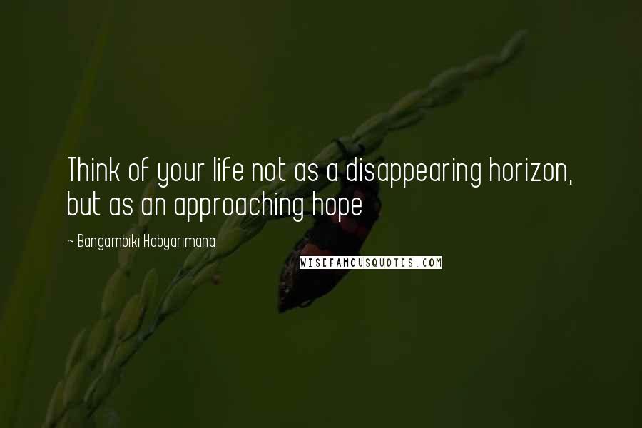 Bangambiki Habyarimana quotes: Think of your life not as a disappearing horizon, but as an approaching hope