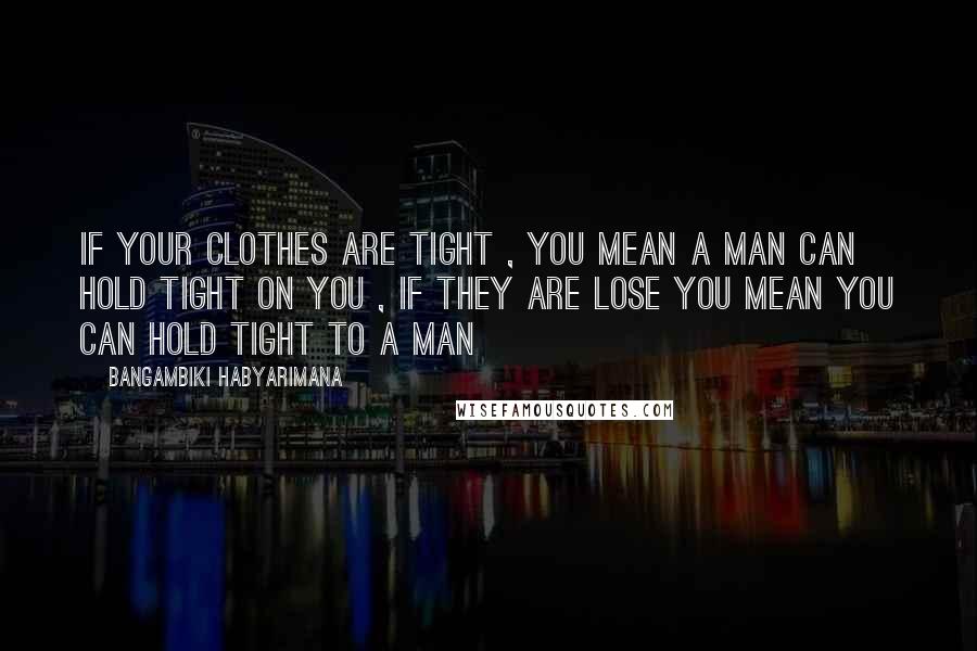 Bangambiki Habyarimana quotes: If your clothes are tight , you mean a man can hold tight on you , if they are lose you mean you can hold tight to a man