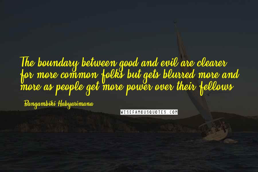 Bangambiki Habyarimana quotes: The boundary between good and evil are clearer for more common folks but gets blurred more and more as people get more power over their fellows. Bangambiki Habyarimana quotes: The boundary between good and evil are clearer for more common folks but gets blurred more and more as people get more power over their fellows.