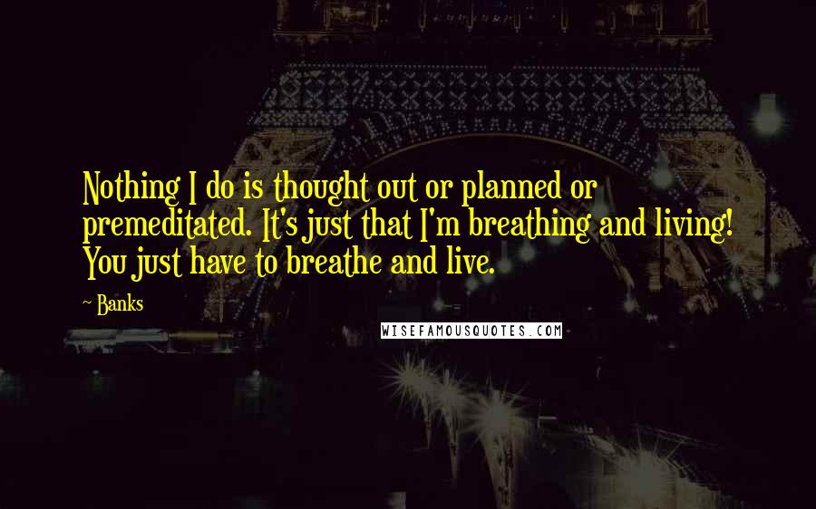 Banks quotes: Nothing I do is thought out or planned or premeditated. It's just that I'm breathing and living! You just have to breathe and live. Banks quotes: Nothing I do is thought out or planned or premeditated. It's just that I'm breathing and living! You just have to breathe and live.