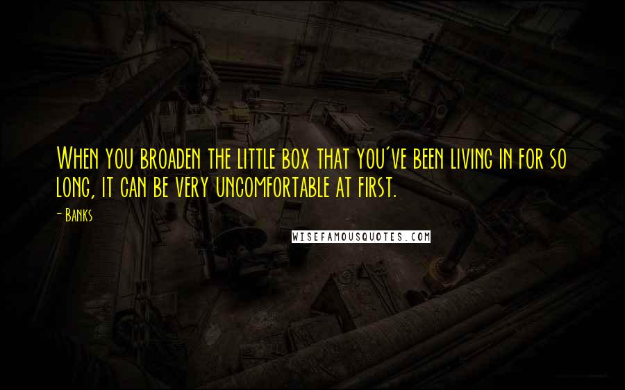 Banks quotes: When you broaden the little box that you've been living in for so long, it can be very uncomfortable at first. Banks quotes: When you broaden the little box that you've been living in for so long, it can be very uncomfortable at first.