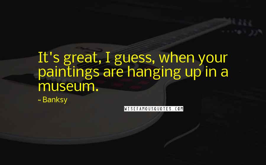 Banksy quotes: It's great, I guess, when your paintings are hanging up in a museum.