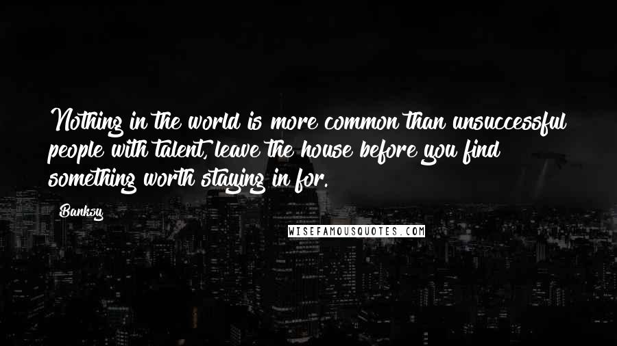 Banksy quotes: Nothing in the world is more common than unsuccessful people with talent, leave the house before you find something worth staying in for.