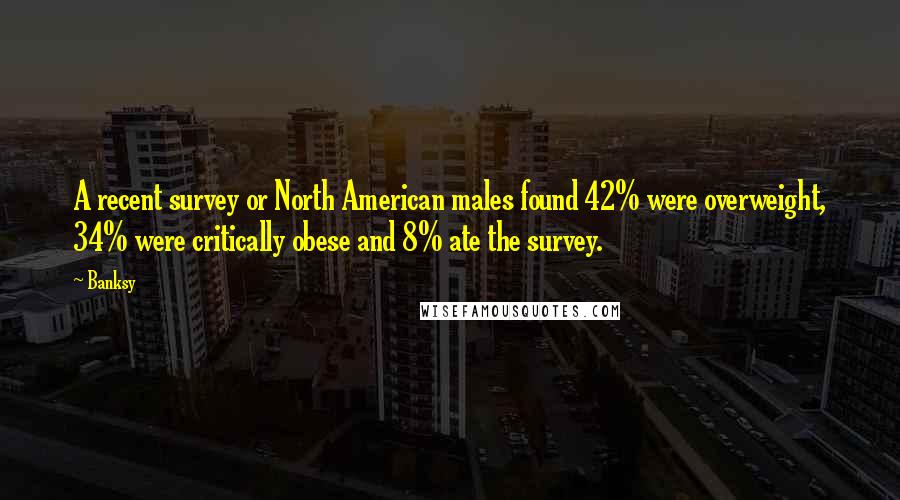 Banksy quotes: A recent survey or North American males found 42% were overweight, 34% were critically obese and 8% ate the survey.