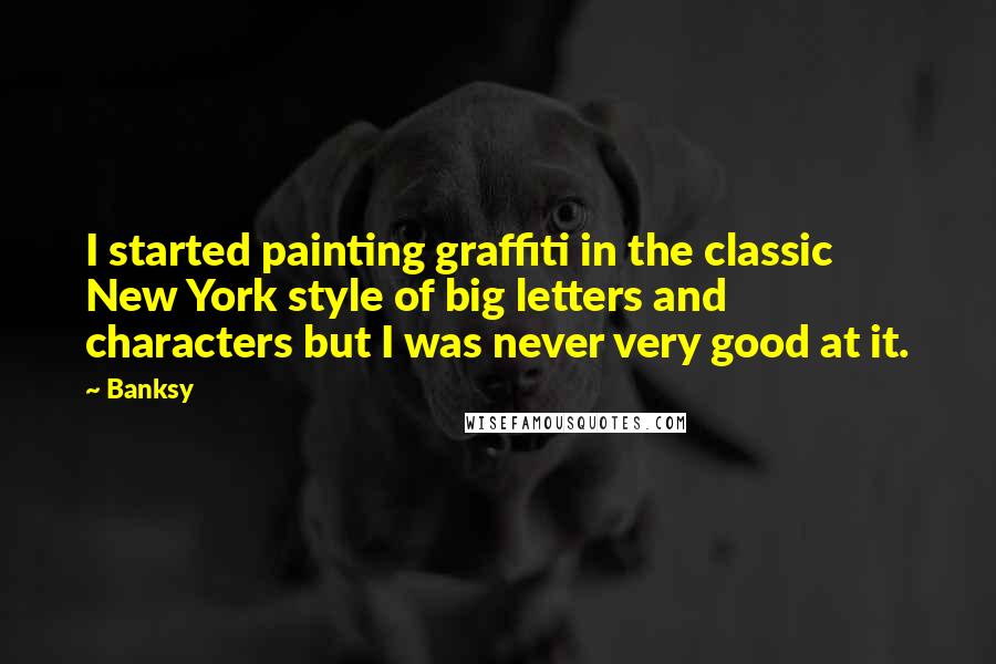 Banksy quotes: I started painting graffiti in the classic New York style of big letters and characters but I was never very good at it. Banksy quotes: I started painting graffiti in the classic New York style of big letters and characters but I was never very good at it.