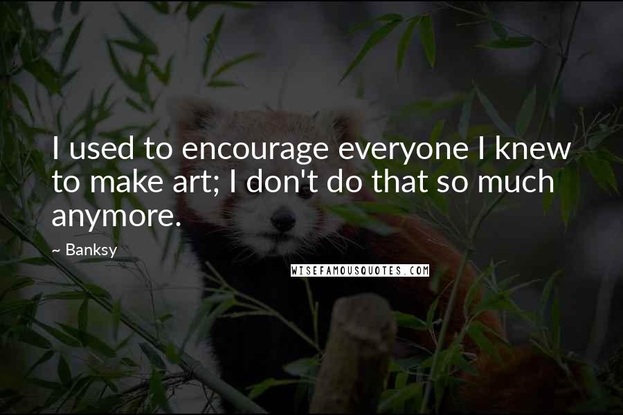Banksy quotes: I used to encourage everyone I knew to make art; I don't do that so much anymore.