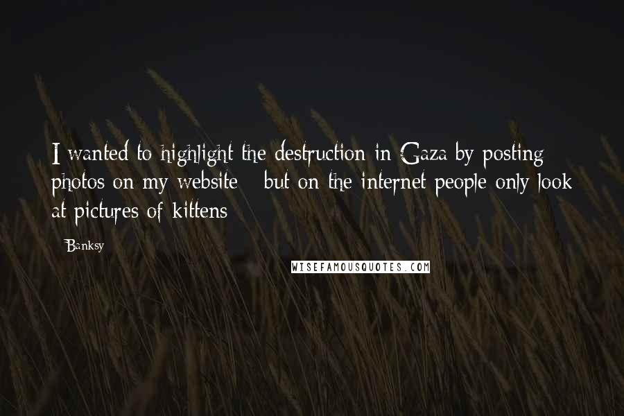 Banksy quotes: I wanted to highlight the destruction in Gaza by posting photos on my website - but on the internet people only look at pictures of kittens Banksy quotes: I wanted to highlight the destruction in Gaza by posting photos on my website - but on the internet people only look at pictures of kittens