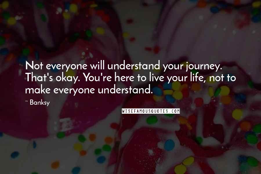 Banksy quotes: Not everyone will understand your journey. That's okay. You're here to live your life, not to make everyone understand. Banksy quotes: Not everyone will understand your journey. That's okay. You're here to live your life, not to make everyone understand.