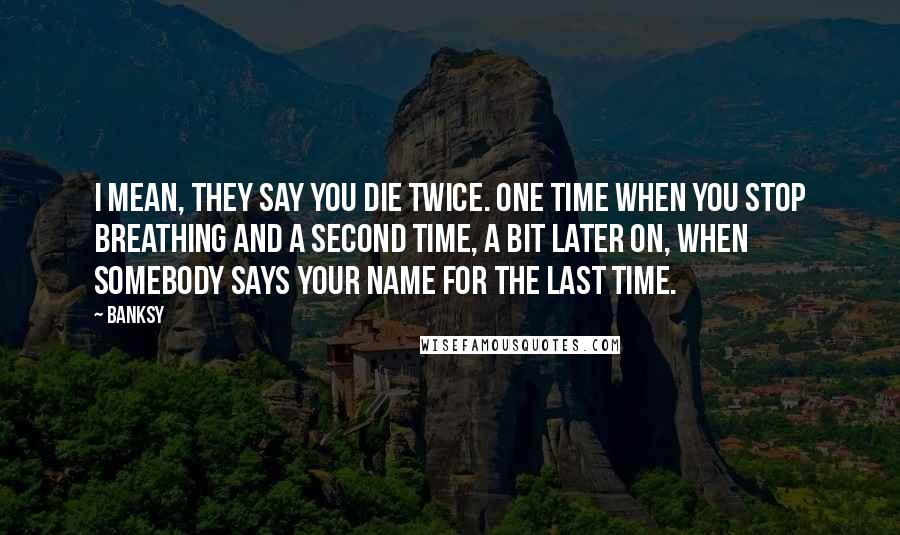 Banksy quotes: I mean, they say you die twice. One time when you stop breathing and a second time, a bit later on, when somebody says your name for the last time.