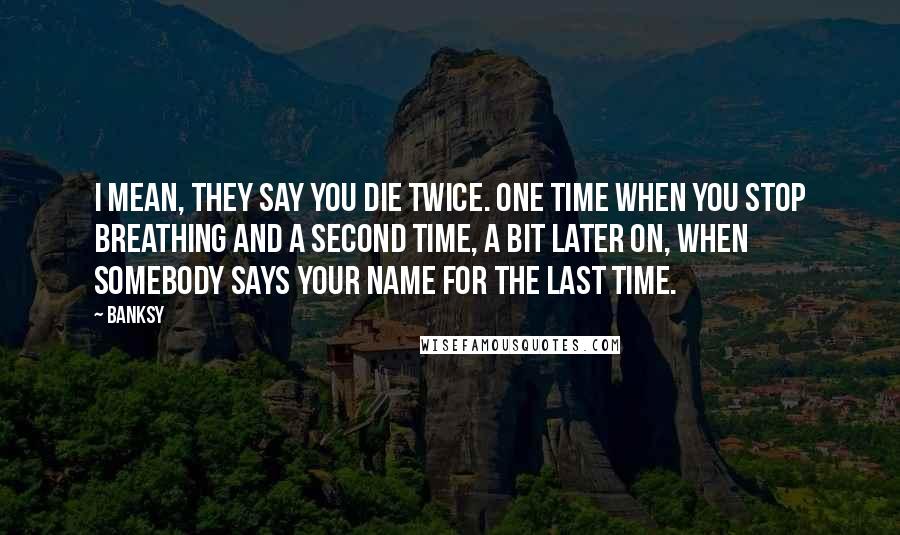 Banksy quotes: I mean, they say you die twice. One time when you stop breathing and a second time, a bit later on, when somebody says your name for the last time. Banksy quotes: I mean, they say you die twice. One time when you stop breathing and a second time, a bit later on, when somebody says your name for the last time.