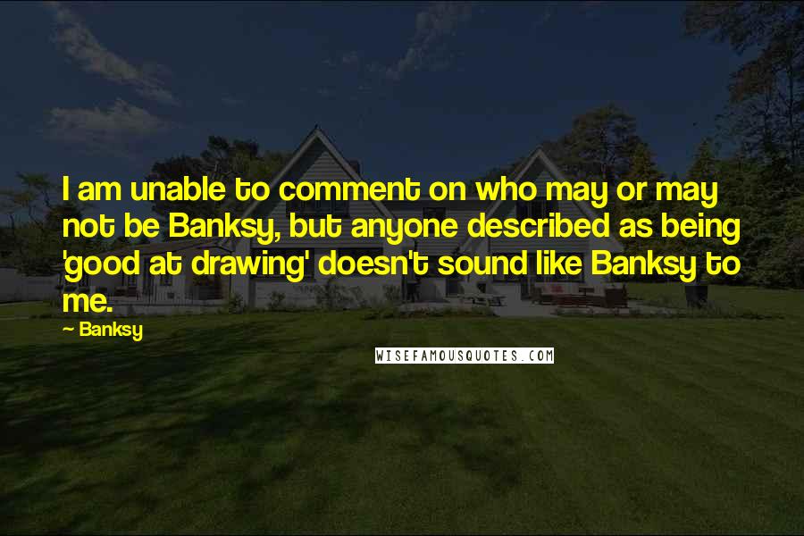 Banksy quotes: I am unable to comment on who may or may not be Banksy, but anyone described as being 'good at drawing' doesn't sound like Banksy to me.