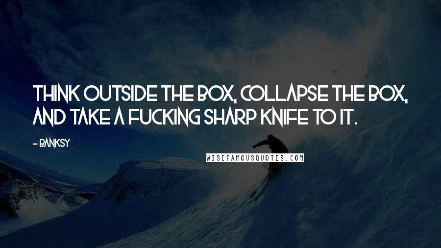 Banksy quotes: Think outside the box, collapse the box, and take a fucking sharp knife to it.