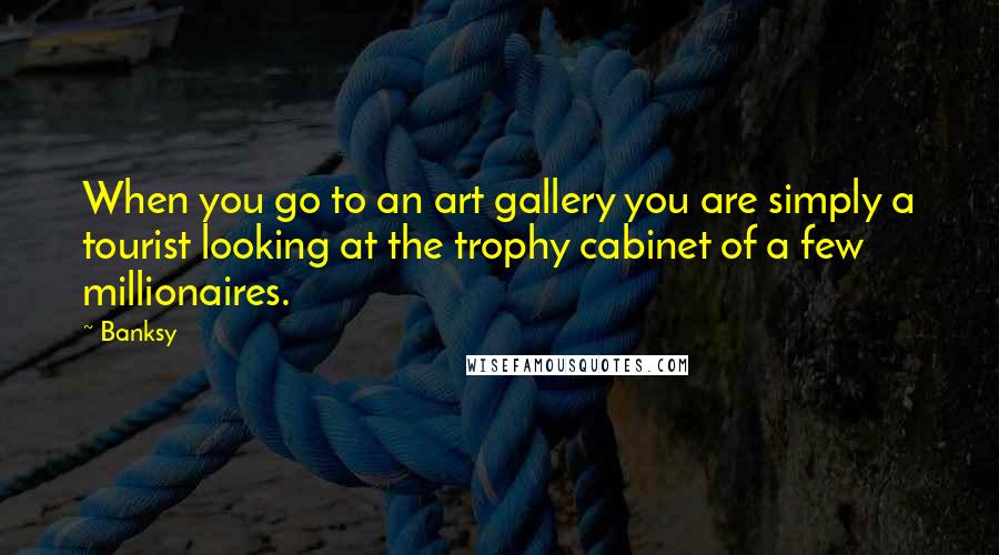 Banksy quotes: When you go to an art gallery you are simply a tourist looking at the trophy cabinet of a few millionaires.