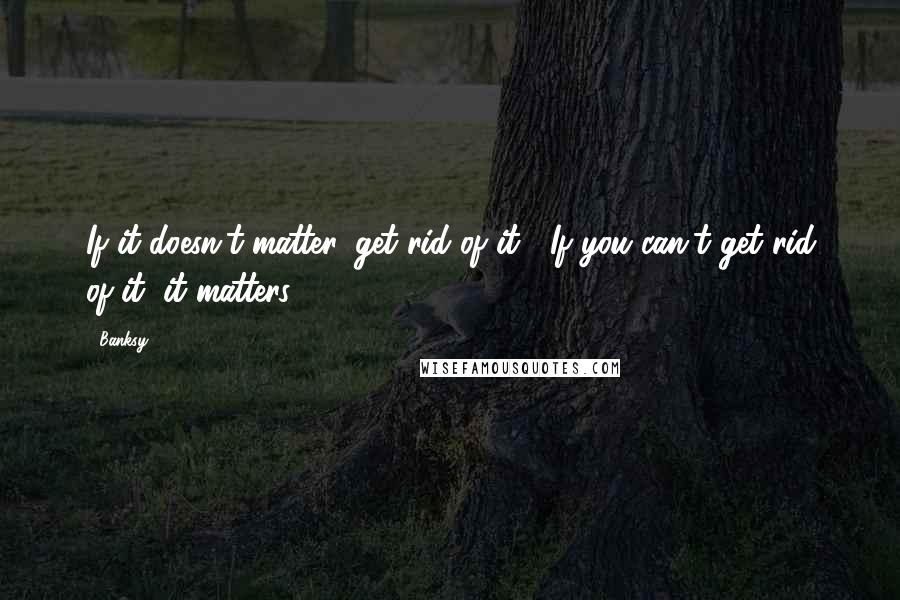 Banksy quotes: If it doesn't matter, get rid of it. If you can't get rid of it, it matters.