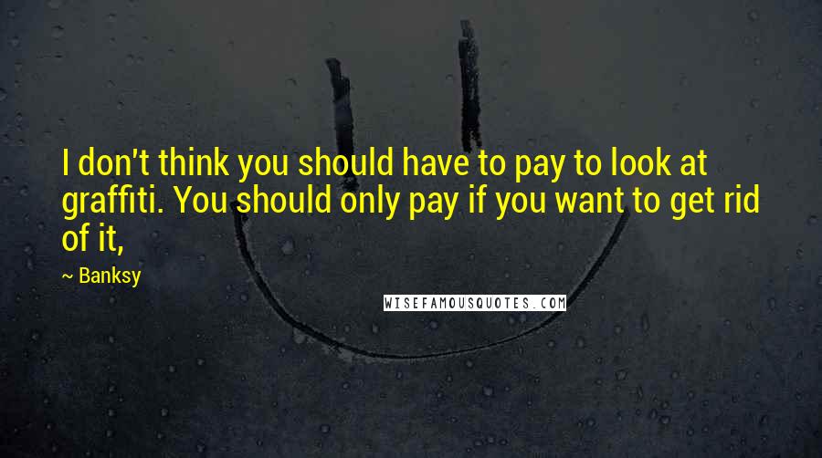 Banksy quotes: I don't think you should have to pay to look at graffiti. You should only pay if you want to get rid of it,