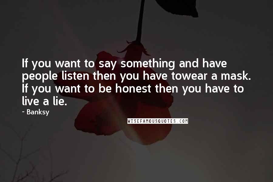 Banksy quotes: If you want to say something and have people listen then you have towear a mask. If you want to be honest then you have to live a lie. Banksy quotes: If you want to say something and have people listen then you have towear a mask. If you want to be honest then you have to live a lie.