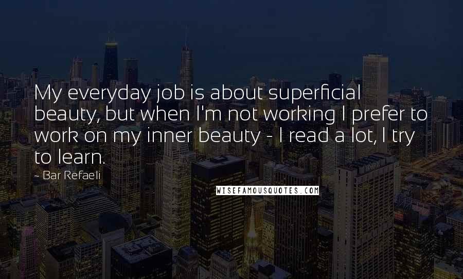 Bar Refaeli quotes: My everyday job is about superficial beauty, but when I'm not working I prefer to work on my inner beauty - I read a lot, I try to learn.