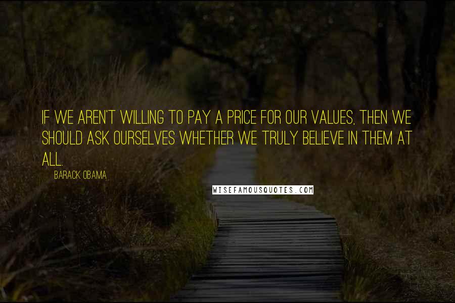 Barack Obama quotes: If we aren't willing to pay a price for our values, then we should ask ourselves whether we truly believe in them at all. Barack Obama quotes: If we aren't willing to pay a price for our values, then we should ask ourselves whether we truly believe in them at all.
