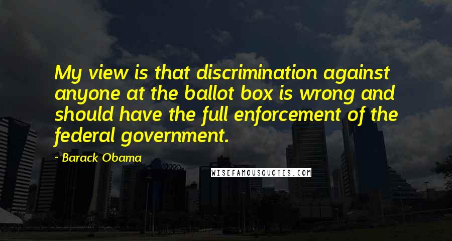 Barack Obama quotes: My view is that discrimination against anyone at the ballot box is wrong and should have the full enforcement of the federal government. Barack Obama quotes: My view is that discrimination against anyone at the ballot box is wrong and should have the full enforcement of the federal government.