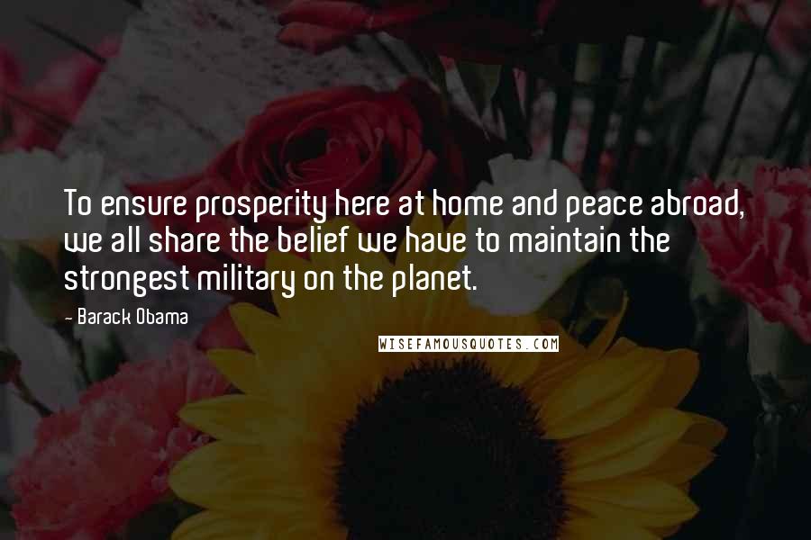 Barack Obama quotes: To ensure prosperity here at home and peace abroad, we all share the belief we have to maintain the strongest military on the planet.