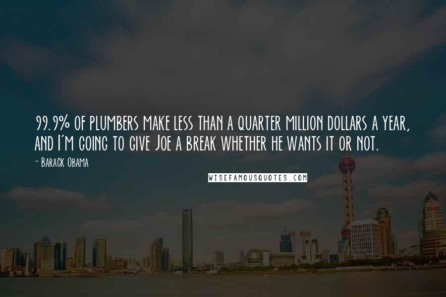 Barack Obama quotes: 99.9% of plumbers make less than a quarter million dollars a year, and I'm going to give Joe a break whether he wants it or not. Barack Obama quotes: 99.9% of plumbers make less than a quarter million dollars a year, and I'm going to give Joe a break whether he wants it or not.