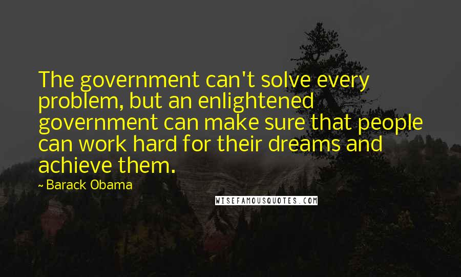 Barack Obama quotes: The government can't solve every problem, but an enlightened government can make sure that people can work hard for their dreams and achieve them. Barack Obama quotes: The government can't solve every problem, but an enlightened government can make sure that people can work hard for their dreams and achieve them.