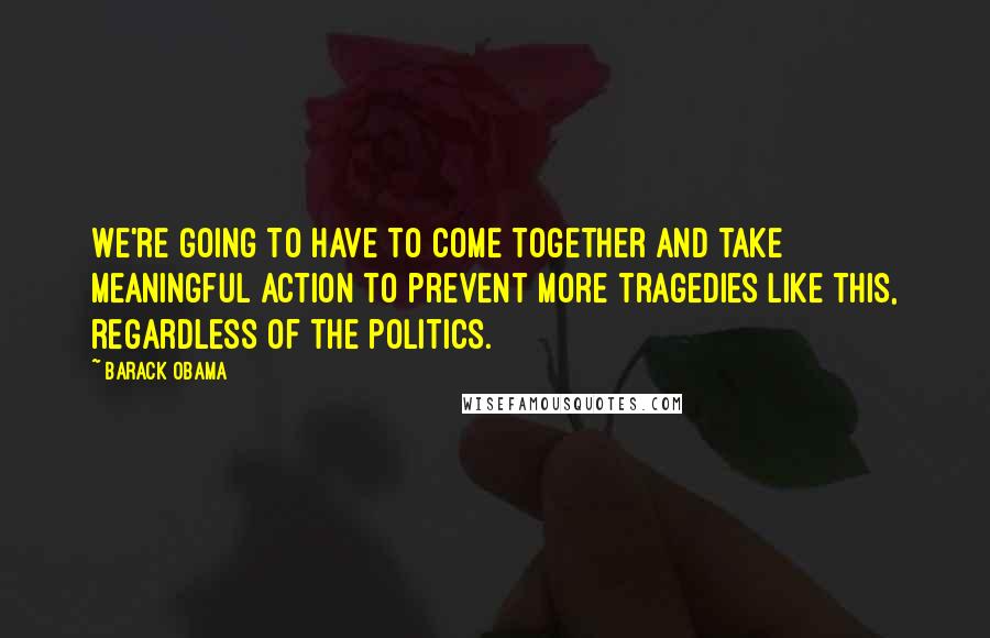 Barack Obama quotes: We're going to have to come together and take meaningful action to prevent more tragedies like this, regardless of the politics.