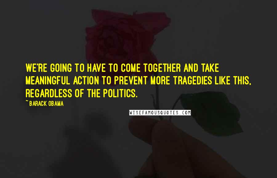 Barack Obama quotes: We're going to have to come together and take meaningful action to prevent more tragedies like this, regardless of the politics. Barack Obama quotes: We're going to have to come together and take meaningful action to prevent more tragedies like this, regardless of the politics.
