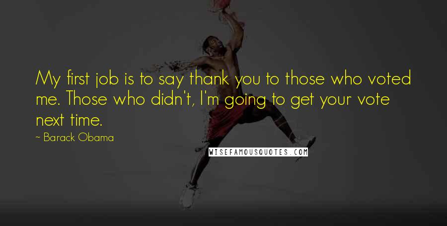Barack Obama quotes: My first job is to say thank you to those who voted me. Those who didn't, I'm going to get your vote next time. Barack Obama quotes: My first job is to say thank you to those who voted me. Those who didn't, I'm going to get your vote next time.